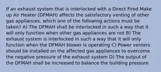 If an exhaust system that is interlocked with a Direct Fired Make up Air Heater (DFMAH) affects the satisfactory venting of other gas appliances, which one of the following actions must be taken? A) The DFMAH shall be interlocked in such a way that it will only function when other gas appliances are not B) The exhaust system is interlocked in such a way that it will only function when the DFMAH blower is operating C) Power venters should be installed on the affected gas appliances to overcome the negative pressure of the exhaust system D) The output of the DFMAH shall be increased to balance the building pressure