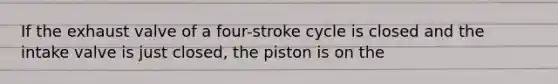 If the exhaust valve of a four-stroke cycle is closed and the intake valve is just closed, the piston is on the