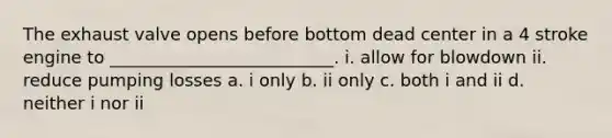 The exhaust valve opens before bottom dead center in a 4 stroke engine to __________________________. i. allow for blowdown ii. reduce pumping losses a. i only b. ii only c. both i and ii d. neither i nor ii