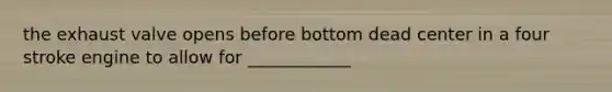 the exhaust valve opens before bottom dead center in a four stroke engine to allow for ____________