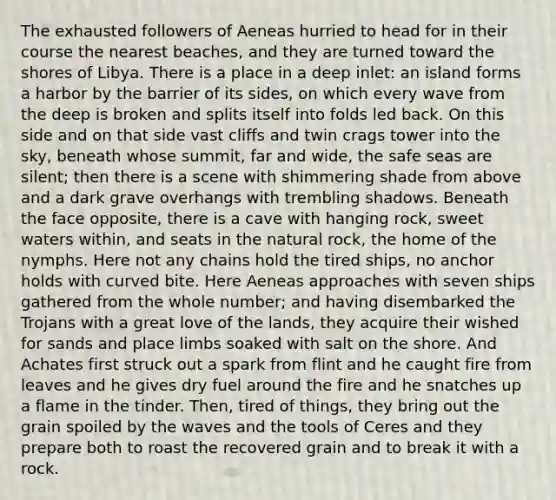 The exhausted followers of Aeneas hurried to head for in their course the nearest beaches, and they are turned toward the shores of Libya. There is a place in a deep inlet: an island forms a harbor by the barrier of its sides, on which every wave from the deep is broken and splits itself into folds led back. On this side and on that side vast cliffs and twin crags tower into the sky, beneath whose summit, far and wide, the safe seas are silent; then there is a scene with shimmering shade from above and a dark grave overhangs with trembling shadows. Beneath the face opposite, there is a cave with hanging rock, sweet waters within, and seats in <a href='https://www.questionai.com/knowledge/khpceknK9n-the-natural' class='anchor-knowledge'>the natural</a> rock, the home of the nymphs. Here not any chains hold the tired ships, no anchor holds with curved bite. Here Aeneas approaches with seven ships gathered from the whole number; and having disembarked the Trojans with a great love of the lands, they acquire their wished for sands and place limbs soaked with salt on the shore. And Achates first struck out a spark from flint and he caught fire from leaves and he gives dry fuel around the fire and he snatches up a flame in the tinder. Then, tired of things, they bring out the grain spoiled by the waves and the tools of Ceres and they prepare both to roast the recovered grain and to break it with a rock.