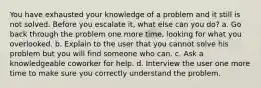 You have exhausted your knowledge of a problem and it still is not solved. Before you escalate it, what else can you do? a. Go back through the problem one more time, looking for what you overlooked. b. Explain to the user that you cannot solve his problem but you will find someone who can. c. Ask a knowledgeable coworker for help. d. Interview the user one more time to make sure you correctly understand the problem.