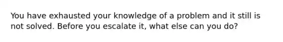 You have exhausted your knowledge of a problem and it still is not solved. Before you escalate it, what else can you do?