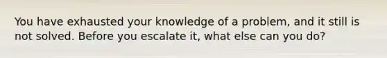 You have exhausted your knowledge of a problem, and it still is not solved. Before you escalate it, what else can you do?