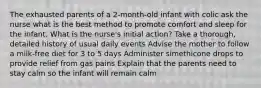 The exhausted parents of a 2-month-old infant with colic ask the nurse what is the best method to promote comfort and sleep for the infant. What is the nurse's initial action? Take a thorough, detailed history of usual daily events Advise the mother to follow a milk-free diet for 3 to 5 days Administer simethicone drops to provide relief from gas pains Explain that the parents need to stay calm so the infant will remain calm