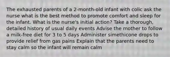 The exhausted parents of a 2-month-old infant with colic ask the nurse what is the best method to promote comfort and sleep for the infant. What is the nurse's initial action? Take a thorough, detailed history of usual daily events Advise the mother to follow a milk-free diet for 3 to 5 days Administer simethicone drops to provide relief from gas pains Explain that the parents need to stay calm so the infant will remain calm