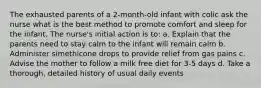 The exhausted parents of a 2-month-old infant with colic ask the nurse what is the best method to promote comfort and sleep for the infant. The nurse's initial action is to: a. Explain that the parents need to stay calm to the infant will remain calm b. Administer simethicone drops to provide relief from gas pains c. Advise the mother to follow a milk free diet for 3-5 days d. Take a thorough, detailed history of usual daily events