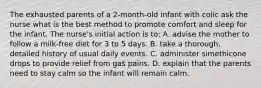 The exhausted parents of a 2-month-old infant with colic ask the nurse what is the best method to promote comfort and sleep for the infant. The nurse's initial action is to: A. advise the mother to follow a milk-free diet for 3 to 5 days. B. take a thorough, detailed history of usual daily events. C. administer simethicone drops to provide relief from gas pains. D. explain that the parents need to stay calm so the infant will remain calm.