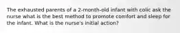 The exhausted parents of a 2-month-old infant with colic ask the nurse what is the best method to promote comfort and sleep for the infant. What is the nurse's initial action?