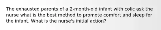 The exhausted parents of a 2-month-old infant with colic ask the nurse what is the best method to promote comfort and sleep for the infant. What is the nurse's initial action?