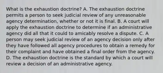 What is the exhaustion doctrine? A. The exhaustion doctrine permits a person to seek judicial review of any unreasonable agency determination, whether or not it is final. B. A court will apply the exhaustion doctrine to determine if an administrative agency did all that it could to amicably resolve a dispute. C. A person may seek judicial review of an agency decision only after they have followed all agency procedures to obtain a remedy for their complaint and have obtained a final order from the agency. D. The exhaustion doctrine is the standard by which a court will review a decision of an administrative agency.