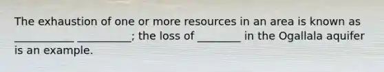 The exhaustion of one or more resources in an area is known as ___________ __________; the loss of ________ in the Ogallala aquifer is an example.