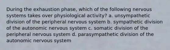 During the exhaustion phase, which of the following nervous systems takes over physiological activity? a. unsympathetic division of the peripheral nervous system b. sympathetic division of the autonomic nervous system c. somatic division of the peripheral nervous system d. parasympathetic division of the autonomic nervous system