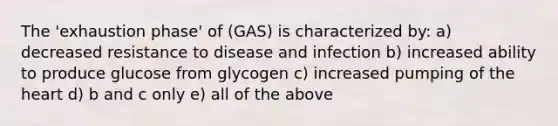 The 'exhaustion phase' of (GAS) is characterized by: a) decreased resistance to disease and infection b) increased ability to produce glucose from glycogen c) increased pumping of the heart d) b and c only e) all of the above