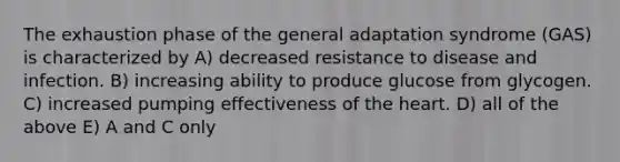 The exhaustion phase of the general adaptation syndrome (GAS) is characterized by A) decreased resistance to disease and infection. B) increasing ability to produce glucose from glycogen. C) increased pumping effectiveness of the heart. D) all of the above E) A and C only