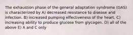 The exhaustion phase of the general adaptation syndrome (GAS) is characterized by A) decreased resistance to disease and infection. B) increased pumping effectiveness of the heart. C) increasing ability to produce glucose from glycogen. D) all of the above E) A and C only