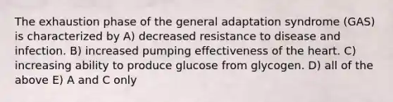 The exhaustion phase of the general adaptation syndrome (GAS) is characterized by A) decreased resistance to disease and infection. B) increased pumping effectiveness of the heart. C) increasing ability to produce glucose from glycogen. D) all of the above E) A and C only