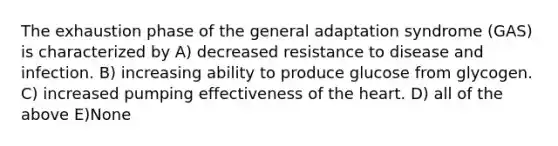 The exhaustion phase of the general adaptation syndrome (GAS) is characterized by A) decreased resistance to disease and infection. B) increasing ability to produce glucose from glycogen. C) increased pumping effectiveness of <a href='https://www.questionai.com/knowledge/kya8ocqc6o-the-heart' class='anchor-knowledge'>the heart</a>. D) all of the above E)None