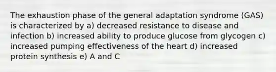 The exhaustion phase of the general adaptation syndrome (GAS) is characterized by a) decreased resistance to disease and infection b) increased ability to produce glucose from glycogen c) increased pumping effectiveness of the heart d) increased protein synthesis e) A and C