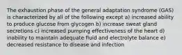 The exhaustion phase of the general adaptation syndrome (GAS) is characterized by all of the following except a) increased ability to produce glucose from glycogen b) increase sweat gland secretions c) increased pumping effectiveness of the heart d) inability to maintain adequate fluid and electrolyte balance e) decreased resistance to disease and infection