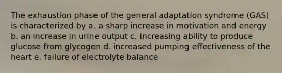 The exhaustion phase of the general adaptation syndrome (GAS) is characterized by a. a sharp increase in motivation and energy b. an increase in urine output c. increasing ability to produce glucose from glycogen d. increased pumping effectiveness of the heart e. failure of electrolyte balance