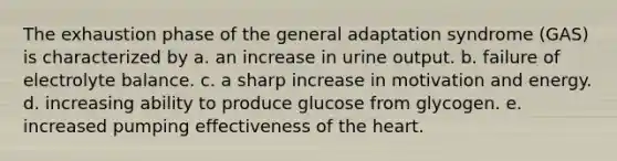 The exhaustion phase of the general adaptation syndrome (GAS) is characterized by a. an increase in urine output. b. failure of electrolyte balance. c. a sharp increase in motivation and energy. d. increasing ability to produce glucose from glycogen. e. increased pumping effectiveness of the heart.