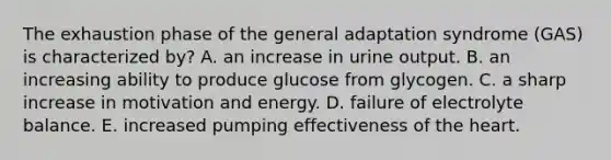 The exhaustion phase of the general adaptation syndrome (GAS) is characterized by? A. an increase in urine output. B. an increasing ability to produce glucose from glycogen. C. a sharp increase in motivation and energy. D. failure of electrolyte balance. E. increased pumping effectiveness of the heart.