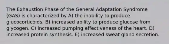 The Exhaustion Phase of the General Adaptation Syndrome (GAS) is characterized by A) the inability to produce glucocorticoids. B) increased ability to produce glucose from glycogen. C) increased pumping effectiveness of the heart. D) increased protein synthesis. E) increased sweat gland secretion.