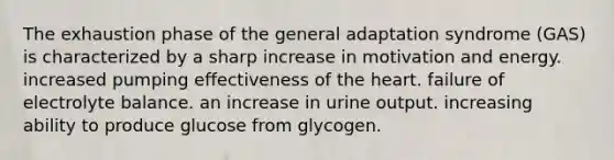 The exhaustion phase of the general adaptation syndrome (GAS) is characterized by a sharp increase in motivation and energy. increased pumping effectiveness of the heart. failure of electrolyte balance. an increase in urine output. increasing ability to produce glucose from glycogen.