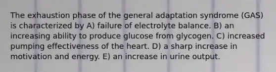 The exhaustion phase of the general adaptation syndrome (GAS) is characterized by A) failure of electrolyte balance. B) an increasing ability to produce glucose from glycogen. C) increased pumping effectiveness of the heart. D) a sharp increase in motivation and energy. E) an increase in urine output.