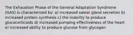 The Exhaustion Phase of the General Adaptation Syndrome (GAS) is characterized by: a) increased sweat gland secretion b) increased protein synthesis c) the inability to produce glucocorticoids d) increased pumping effectiveness of the heart e) increased ability to produce glucose from glycogen