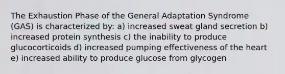 The Exhaustion Phase of the General Adaptation Syndrome (GAS) is characterized by: a) increased sweat gland secretion b) increased protein synthesis c) the inability to produce glucocorticoids d) increased pumping effectiveness of the heart e) increased ability to produce glucose from glycogen