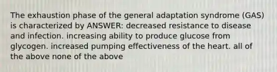 The exhaustion phase of the general adaptation syndrome (GAS) is characterized by ANSWER: decreased resistance to disease and infection. increasing ability to produce glucose from glycogen. increased pumping effectiveness of the heart. all of the above none of the above