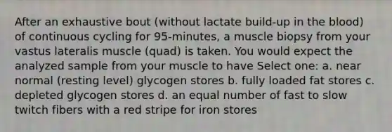 After an exhaustive bout (without lactate build-up in the blood) of continuous cycling for 95-minutes, a muscle biopsy from your vastus lateralis muscle (quad) is taken. You would expect the analyzed sample from your muscle to have Select one: a. near normal (resting level) glycogen stores b. fully loaded fat stores c. depleted glycogen stores d. an equal number of fast to slow twitch fibers with a red stripe for iron stores