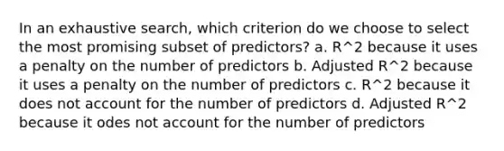 In an exhaustive search, which criterion do we choose to select the most promising subset of predictors? a. R^2 because it uses a penalty on the number of predictors b. Adjusted R^2 because it uses a penalty on the number of predictors c. R^2 because it does not account for the number of predictors d. Adjusted R^2 because it odes not account for the number of predictors