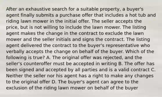 After an exhaustive search for a suitable property, a buyer's agent finally submits a purchase offer that includes a hot tub and riding lawn mower in the initial offer. The seller accepts the price, but is not willing to include the lawn mower. The listing agent makes the change in the contract to exclude the lawn mower and the seller initials and signs the contract. The listing agent delivered the contract to the buyer's representative who verbally accepts the change on behalf of the buyer. Which of the following is true? A. The original offer was rejected, and the seller's counteroffer must be accepted in writing B. The offer has been signed and accepted by all parties and is a valid contract C. Neither the seller nor his agent has a right to make any changes to the original offer D. The buyer's agent can agree to the exclusion of the riding lawn mower on behalf of the buyer