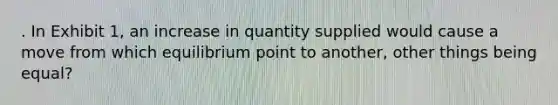 . In Exhibit 1, an increase in quantity supplied would cause a move from which equilibrium point to another, other things being equal?