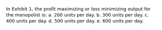 In Exhibit 1, the profit maximizing or loss minimizing output for the monopolist is: a. 200 units per day. b. 300 units per day. c. 400 units per day. d. 500 units per day. e. 600 units per day.