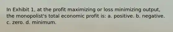 In Exhibit 1, at the profit maximizing or loss minimizing output, the monopolist's total economic profit is: a. positive. b. negative. c. zero. d. minimum.