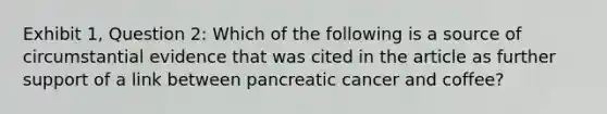 Exhibit 1, Question 2: Which of the following is a source of circumstantial evidence that was cited in the article as further support of a link between pancreatic cancer and coffee?