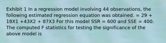 Exhibit 1 In a regression model involving 44 observations, the following estimated regression equation was obtained. = 29 + 18X1 +43X2 + 87X3 For this model SSR = 600 and SSE = 400. The computed F statistics for testing the significance of the above model is