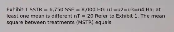 Exhibit 1 SSTR = 6,750 SSE = 8,000 H0: u1=u2=u3=u4 Ha: at least one mean is different nT = 20 Refer to Exhibit 1. The mean square between treatments (MSTR) equals