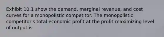 Exhibit 10.1 show the demand, marginal revenue, and cost curves for a monopolistic competitor. The monopolistic competitor's total economic profit at the profit-maximizing level of output is