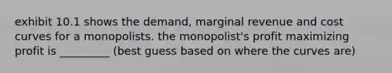 exhibit 10.1 shows the demand, marginal revenue and cost curves for a monopolists. the monopolist's profit maximizing profit is _________ (best guess based on where the curves are)