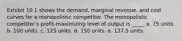 Exhibit 10.1 shows the demand, marginal revenue, and cost curves for a monopolistic competitor. The monopolistic competitor's profit-maximizing level of output is _____ a. 75 units. b. 100 units. c. 125 units. d. 150 units. e. 137.5 units.