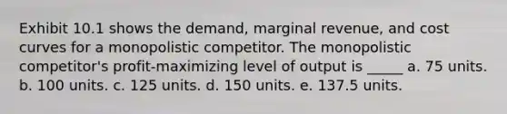 Exhibit 10.1 shows the demand, marginal revenue, and cost curves for a monopolistic competitor. The monopolistic competitor's profit-maximizing level of output is _____ a. 75 units. b. 100 units. c. 125 units. d. 150 units. e. 137.5 units.