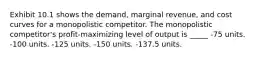 Exhibit 10.1 shows the demand, marginal revenue, and cost curves for a monopolistic competitor. The monopolistic competitor's profit-maximizing level of output is _____ -75 units. -100 units. -125 units. -150 units. -137.5 units.