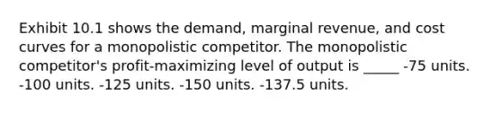 Exhibit 10.1 shows the demand, marginal revenue, and cost curves for a monopolistic competitor. The monopolistic competitor's profit-maximizing level of output is _____ -75 units. -100 units. -125 units. -150 units. -137.5 units.