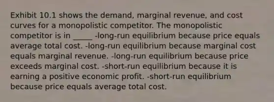 Exhibit 10.1 shows the demand, marginal revenue, and cost curves for a monopolistic competitor. The monopolistic competitor is in _____ -long-run equilibrium because price equals average total cost. -long-run equilibrium because marginal cost equals marginal revenue. -long-run equilibrium because price exceeds marginal cost. -short-run equilibrium because it is earning a positive economic profit. -short-run equilibrium because price equals average total cost.