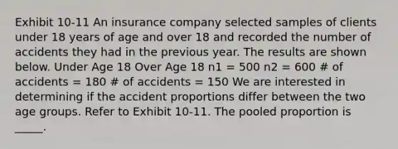 Exhibit 10-11 An insurance company selected samples of clients under 18 years of age and over 18 and recorded the number of accidents they had in the previous year. The results are shown below. Under Age 18 Over Age 18 n1 = 500 n2 = 600 # of accidents = 180 # of accidents = 150 We are interested in determining if the accident proportions differ between the two age groups. Refer to Exhibit 10-11. The pooled proportion is _____.